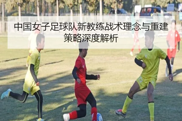 中国女子足球队新教练战术理念与重建策略深度解析